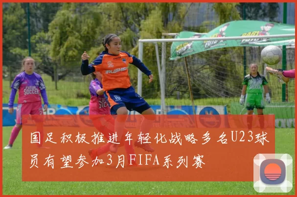 国足积极推进年轻化战略多名U23球员有望参加3月FIFA系列赛