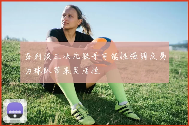 芬利谈三状元联手可能性强调交易为球队带来灵活性