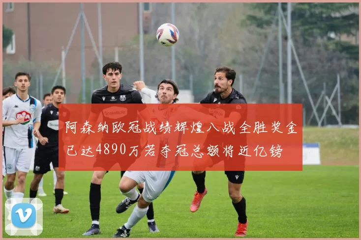 阿森纳欧冠战绩辉煌八战全胜奖金已达4890万若夺冠总额将近亿镑