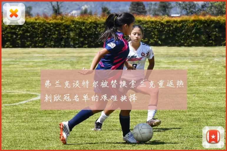 弗兰克谈特尔被替换索兰克重返热刺欧冠名单的艰难抉择