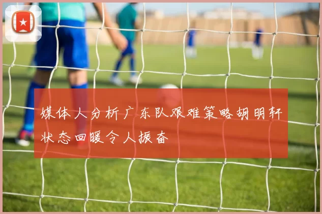 媒体人分析广东队艰难策略胡明轩状态回暖令人振奋