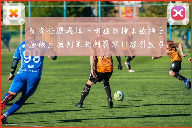 陈泽仕遭遇杨一鸣猛烈撞击被撞出底线主裁判果断判罚球门球引发争议