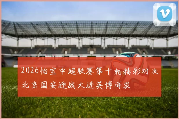 2026怡宝中超联赛第十轮精彩对决北京国安迎战大连英博海发