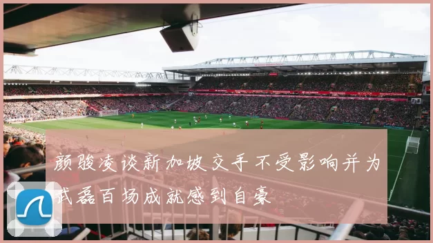颜骏凌谈新加坡交手不受影响并为武磊百场成就感到自豪