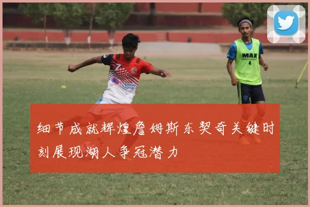细节成就辉煌詹姆斯东契奇关键时刻展现湖人争冠潜力