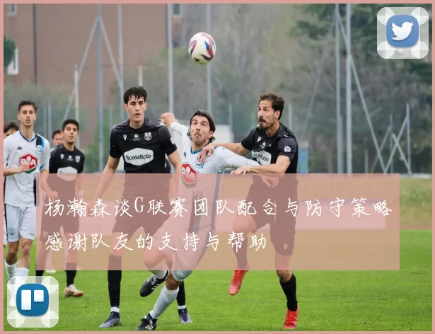 杨瀚森谈G联赛团队配合与防守策略感谢队友的支持与帮助
