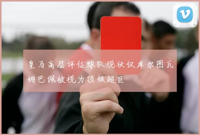 皇马高层评估球队现状仅库尔图瓦姆巴佩被视为顶级超巨