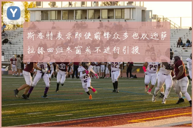 斯洛特表示即使前锋众多也欢迎萨拉赫回归冬窗或不进行引援